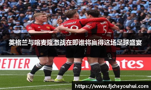 英格兰与喀麦隆激战在即谁将赢得这场足球盛宴